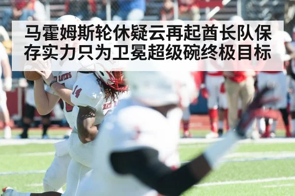 马霍姆斯轮休疑云再起酋长队保存实力只为卫冕超级碗终极目标