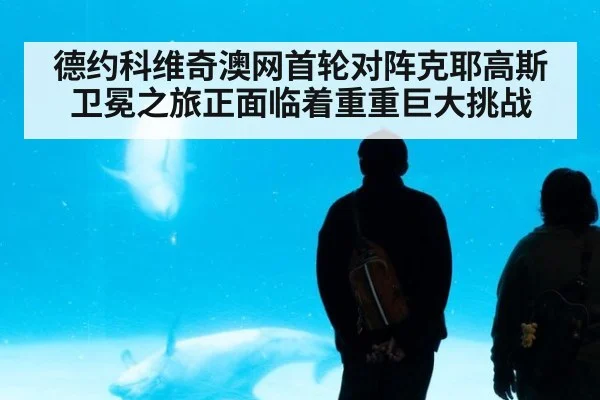 德约科维奇澳网首轮对阵克耶高斯卫冕之旅正面临着重重巨大挑战