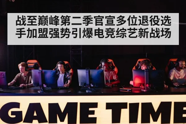 战至巅峰第二季官宣多位退役选手加盟强势引爆电竞综艺新战场